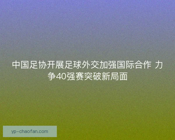 中国足协开展足球外交加强国际合作 力争40强赛突破新局面 中国足协开展足球外交加强国际合作 力争40强赛突破新局面