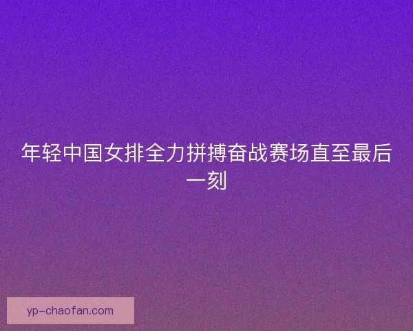 年轻中国女排全力拼搏奋战赛场直至最后一刻 年轻中国女排全力拼搏奋战赛场直至最后一刻