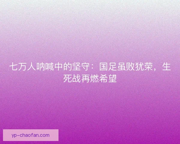 七万人呐喊中的坚守：国足虽败犹荣，生死战再燃希望