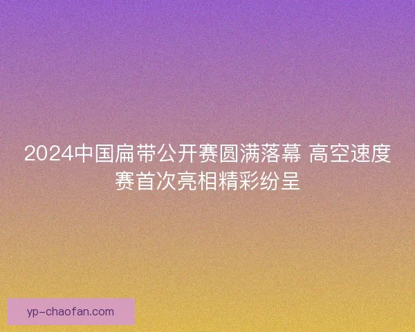 2024中国扁带公开赛圆满落幕 高空速度赛首次亮相精彩纷呈