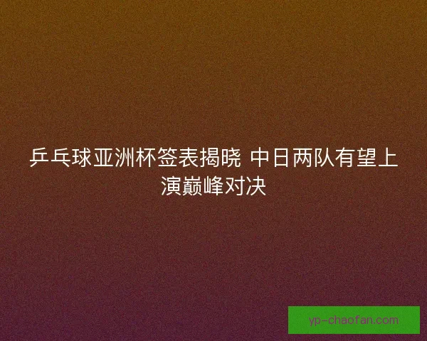 乒乓球亚洲杯签表揭晓 中日两队有望上演巅峰对决