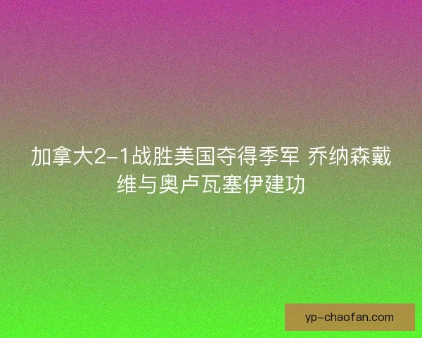 加拿大2-1战胜美国夺得季军 乔纳森戴维与奥卢瓦塞伊建功