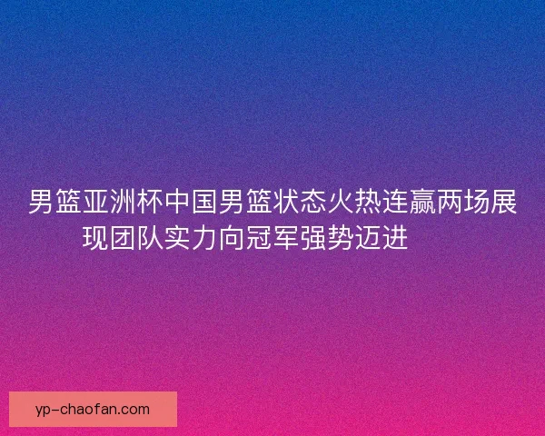 男篮亚洲杯中国男篮状态火热连赢两场展现团队实力向冠军强势迈进🏀🔥