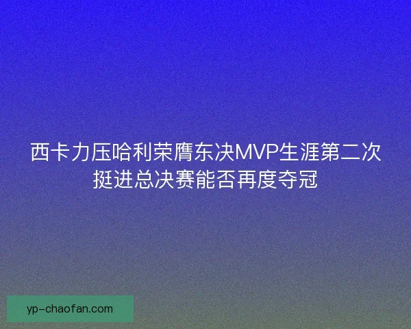 西卡力压哈利荣膺东决MVP生涯第二次挺进总决赛能否再度夺冠