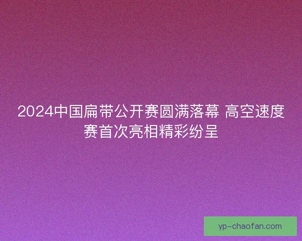 2024中国扁带公开赛圆满落幕 高空速度赛首次亮相精彩纷呈