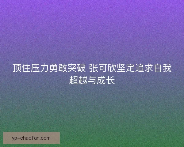顶住压力勇敢突破 张可欣坚定追求自我超越与成长 顶住压力勇敢突破 张可欣坚定追求自我超越与成长