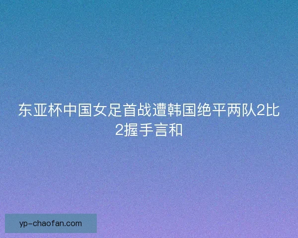 东亚杯中国女足首战遭韩国绝平两队2比2握手言和 东亚杯中国女足首战遭韩国绝平两队2比2握手言和
