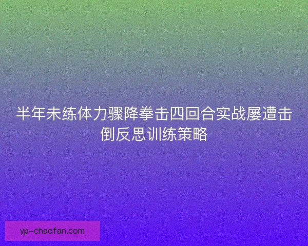 半年未练体力骤降拳击四回合实战屡遭击倒反思训练策略 半年未练体力骤降拳击四回合实战屡遭击倒反思训练策略