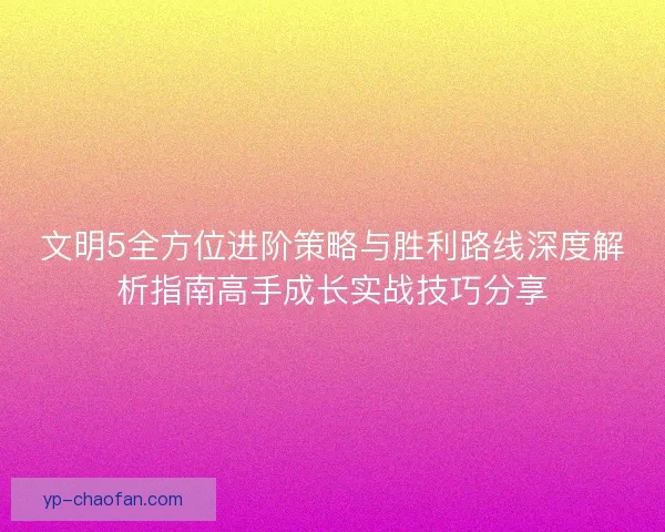 文明5全方位进阶策略与胜利路线深度解析指南高手成长实战技巧分享